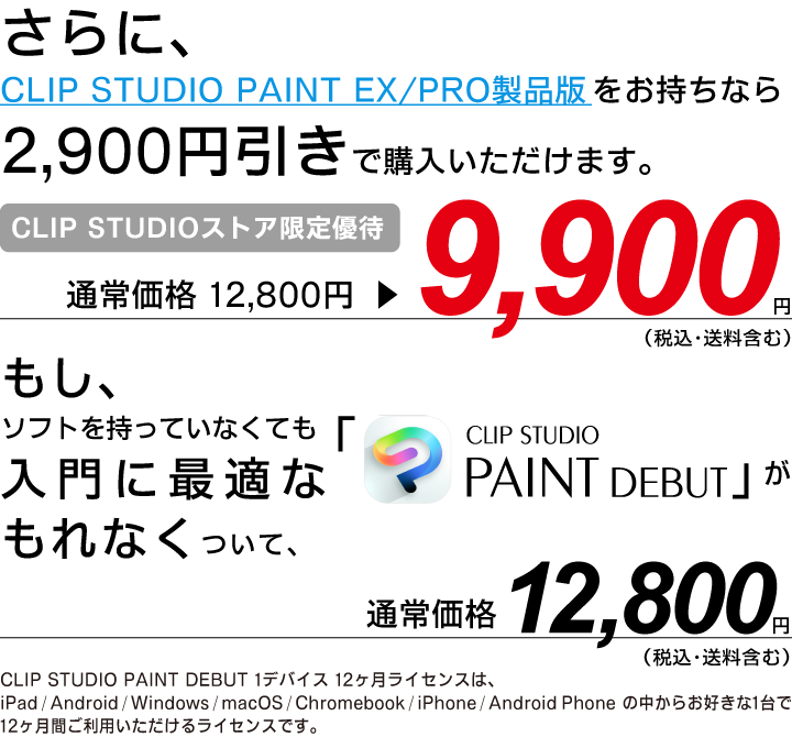 さらに、CLIP STUDIO PAINT EX/PRO製品版をお持ちなら2,900円引きで購入いただけます。通常価格 12,800円▶9,900円（税込・送料含む）もし、ソフトを持っていなくても入門に最適な「CLIP STUDIO PAINT DEBUT」がもれなくついて、通常価格 12,800円（税込・送料含む）