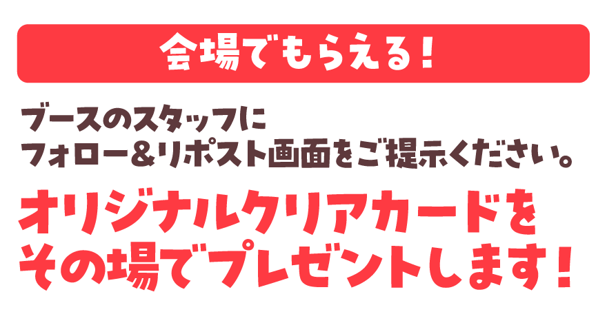 会場でもらえる！ ブースのスタッフにフォロー＆リポスト画面をご提示ください。オリジナルクリアカードをその場でプレゼントします！