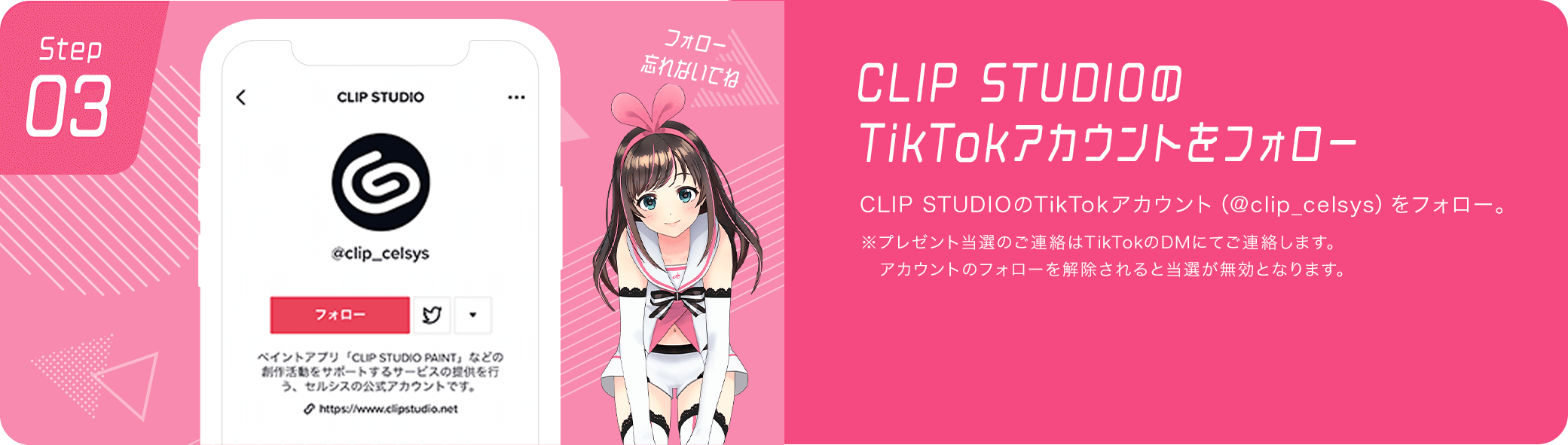 CLIP STUDIOのTikTokアカウントをフォロー　CLIP STUDIOのTikTokアカウント（@clip_celsys）をフォロー。※プレゼント当選のご連絡はTikTokのDMにてご連絡します。アカウントのフォローを解除されると当選が無効となります。