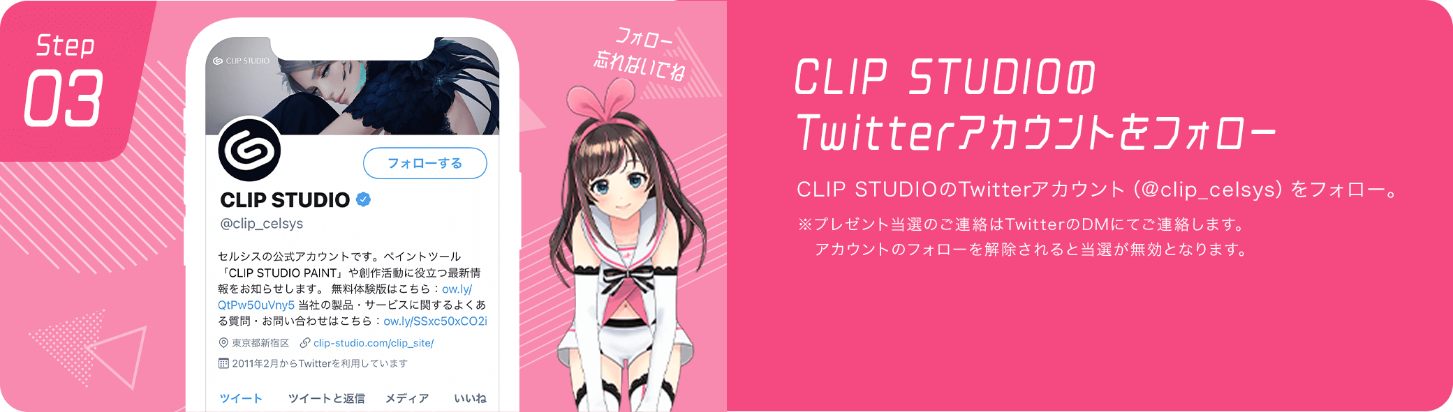 CLIP STUDIOのTwitterアカウントをフォロー　CLIP STUDIOのTwitterアカウント（@clip_celsys）をフォロー。※プレゼント当選のご連絡はTwitterのDMにてご連絡します。アカウントのフォローを解除されると当選が無効となります。