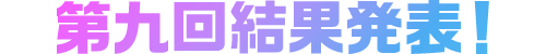 第九回結果発表！