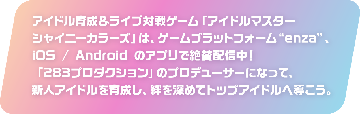 アイドル育成＆ライブ対戦ゲーム「アイドルマスター シャイニーカラーズ」は、ゲームプラットフォーム “enza”、iOS / Android のアプリで絶賛配信中！「283プロダクション」のプロデューサーになって、新人アイドルを育成し、絆を深めてトップアイドルへ導こう。
