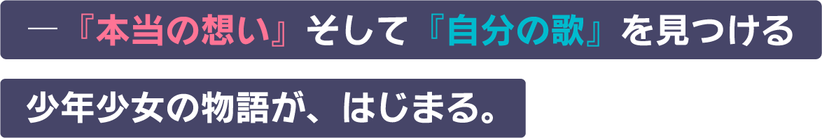 -『本当の想い』そして『自分の歌』を見つける少年少女の物語が、はじまる。